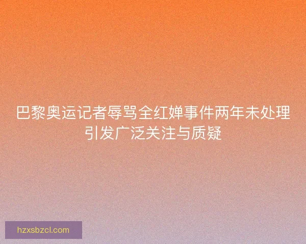 巴黎奥运记者辱骂全红婵事件两年未处理引发广泛关注与质疑