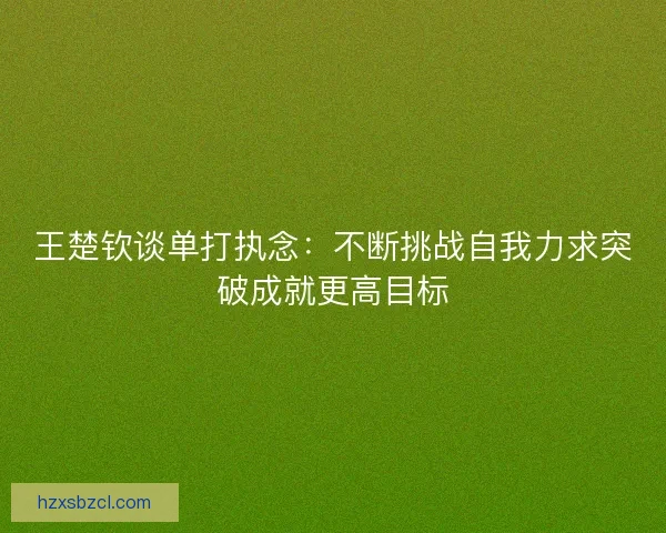 王楚钦谈单打执念：不断挑战自我力求突破成就更高目标