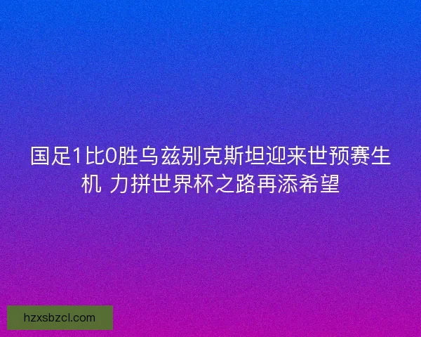 国足1比0胜乌兹别克斯坦迎来世预赛生机 力拼世界杯之路再添希望